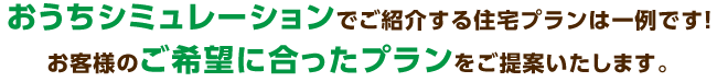 おうちシミュレーションでご紹介する住宅プランは一例です！お客様のご希望に合ったプランをご提案致します。